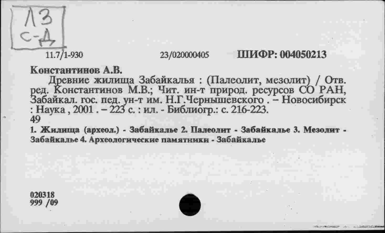 ﻿A3
11.7/1-930
23/020000405 ШИФР: 004050213
Константинов А.В.
Древние жилища Забайкалья : (Палеолит, мезолит) / Отв. ред. Константинов М.В.; Чит. ин-т природ, ресурсов СО РАН, Забайкал. гос. пед. ун-т им. Н.Г.Чернышевского . - Новосибирск : Наука, 2001. - 223 с. : ил. - Библиогр.: с. 216-223.
49
1. Жилища (археол.) - Забайкалье 2. Палеолит - Забайкалье 3. Мезолит -Забайкалье 4. Археологические памятники - Забайкалье
020318
999 /09